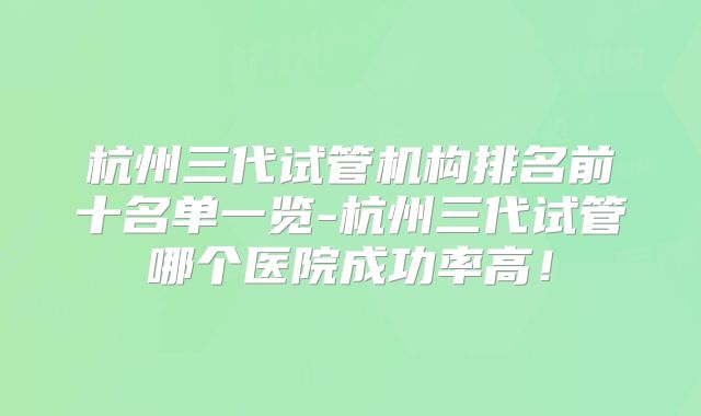 杭州三代试管机构排名前十名单一览-杭州三代试管哪个医院成功率高!