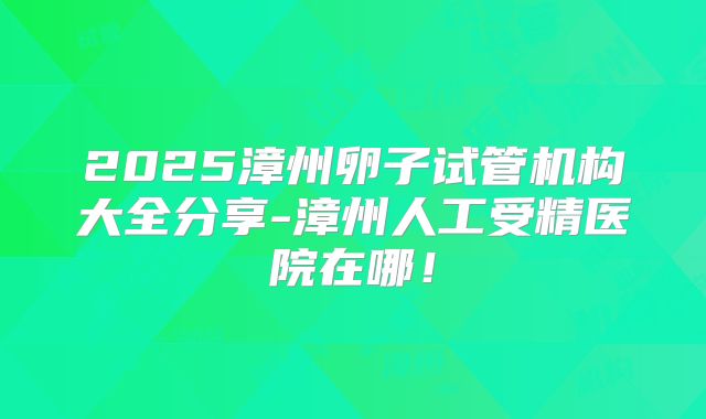 2025漳州卵子试管机构大全分享-漳州人工受精医院在哪！