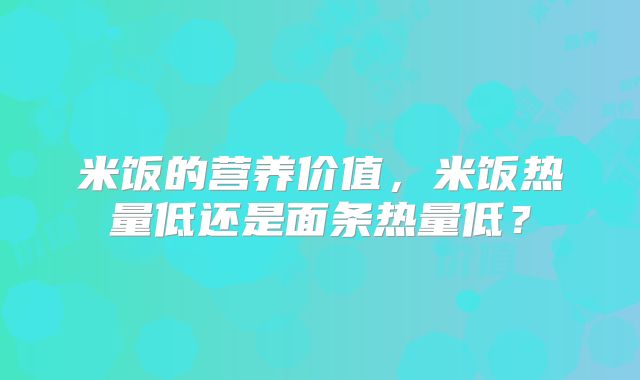 米饭的营养价值,米饭热量低还是面条热量低?