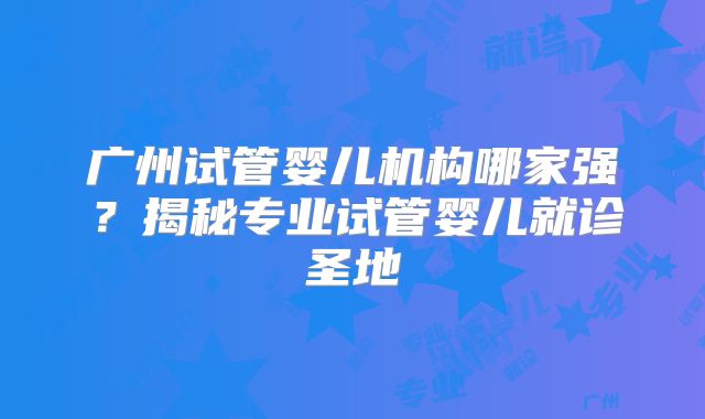 广州试管婴儿机构哪家强？揭秘专业试管婴儿就诊圣地