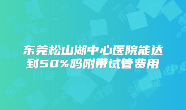 东莞松山湖中心医院能达到50%吗附带试管费用