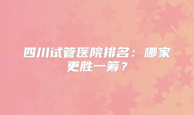 四川试管医院排名:哪家更胜一筹?
