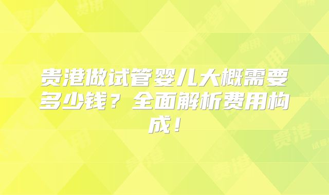 贵港做试管婴儿大概需要多少钱?全面解析费用构成!