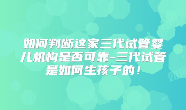 如何判断这家三代试管婴儿机构是否可靠-三代试管是如何生孩子的!