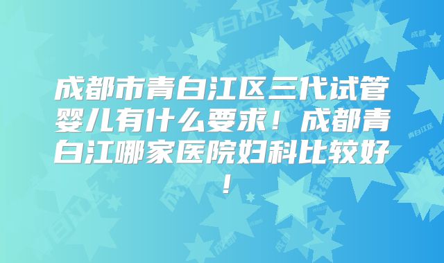 成都市青白江区三代试管婴儿有什么要求!成都青白江哪家医院妇科比较好!
