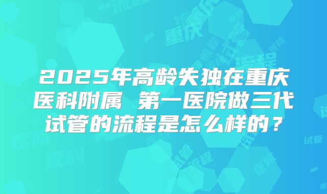 2025年高龄失独在重庆医科附属 第一医院做三代试管的流程是怎么样的?