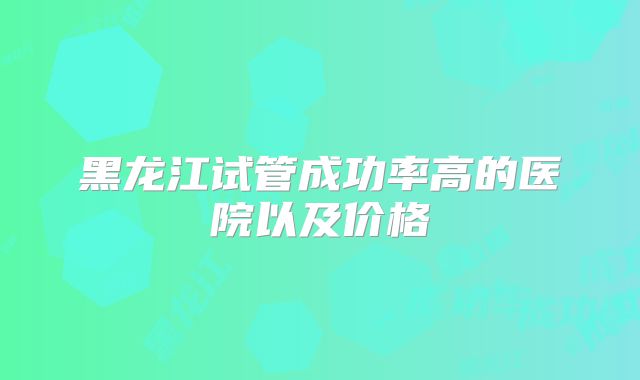 黑龙江试管成功率高的医院以及价格