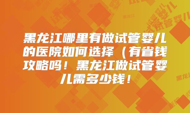 黑龙江哪里有做试管婴儿的医院如何选择(有省钱攻略吗!黑龙江做试管婴儿需多少钱!