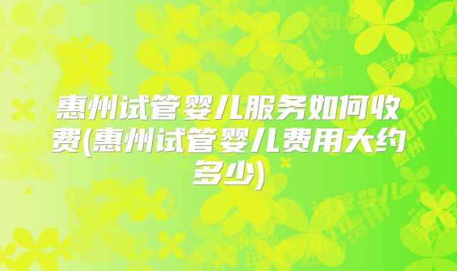 惠州试管婴儿服务如何收费(惠州试管婴儿费用大约多少)