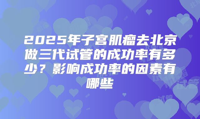 2025年子宫肌瘤去北京做三代试管的成功率有多少?影响成功率的因素有哪些