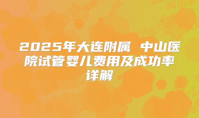 2025年大连附属 中山医院试管婴儿费用及成功率详解