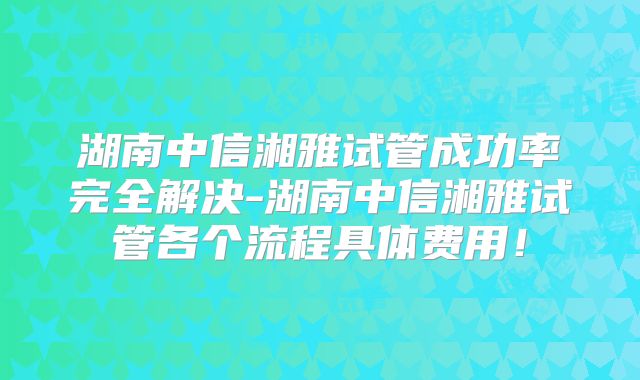 湖南中信湘雅试管成功率完全解决-湖南中信湘雅试管各个流程具体费用！