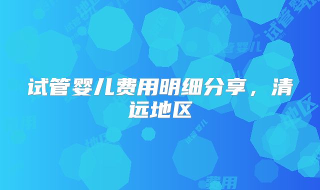 试管婴儿费用明细分享，清远地区