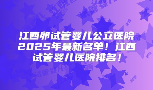 江西卵试管婴儿公立医院2025年最新名单！江西试管婴儿医院排名！