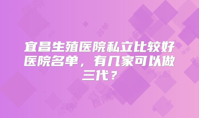 宜昌生殖医院私立比较好医院名单，有几家可以做三代？
