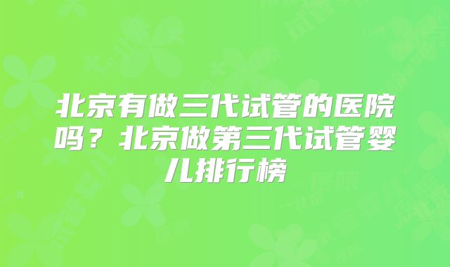 北京有做三代试管的医院吗？北京做第三代试管婴儿排行榜