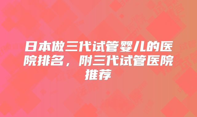 日本做三代试管婴儿的医院排名，附三代试管医院推荐