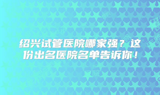 绍兴试管医院哪家强?这份出名医院名单告诉你!