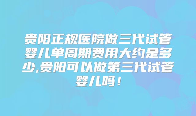 贵阳正规医院做三代试管婴儿单周期费用大约是多少,贵阳可以做第三代试管婴儿吗！