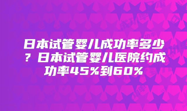 日本试管婴儿成功率多少？日本试管婴儿医院约成功率45%到60%