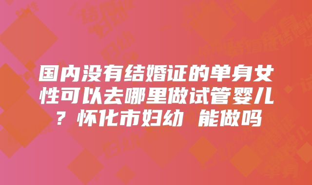 国内没有结婚证的单身女性可以去哪里做试管婴儿？怀化市妇幼 能做吗