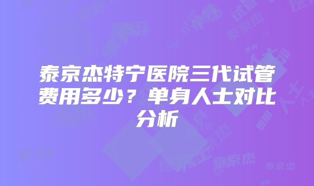 泰京杰特宁医院三代试管费用多少?单身人士对比分析