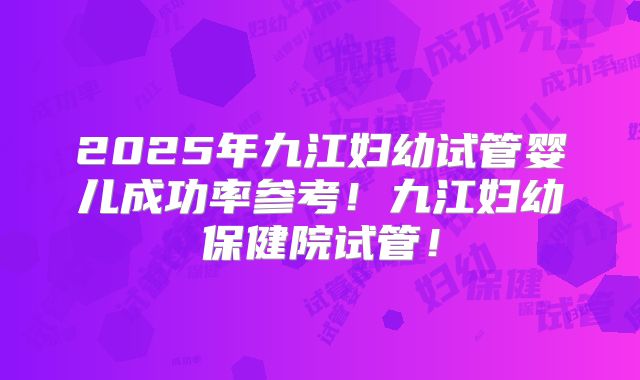 2025年九江妇幼试管婴儿成功率参考！九江妇幼保健院试管！