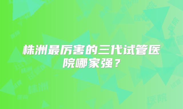 株洲最厉害的三代试管医院哪家强？