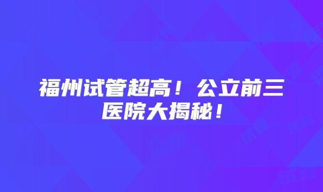 福州试管超高！公立前三医院大揭秘！