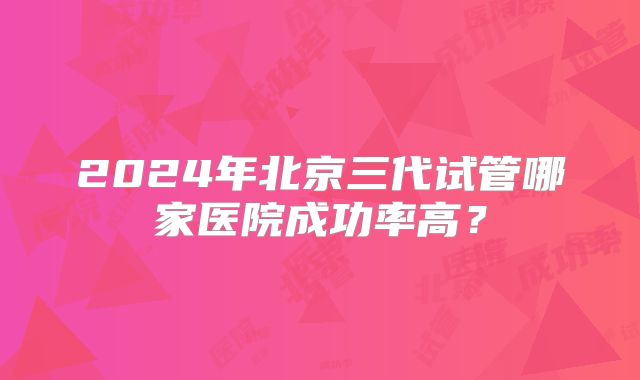 2024年北京三代试管哪家医院成功率高？