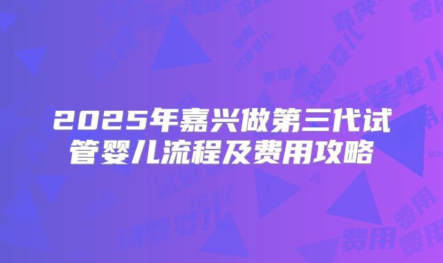 2025年嘉兴做第三代试管婴儿流程及费用攻略