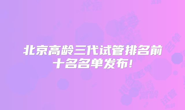 北京高龄三代试管排名前十名名单发布!