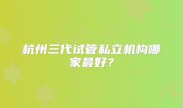 杭州三代试管私立机构哪家最好？