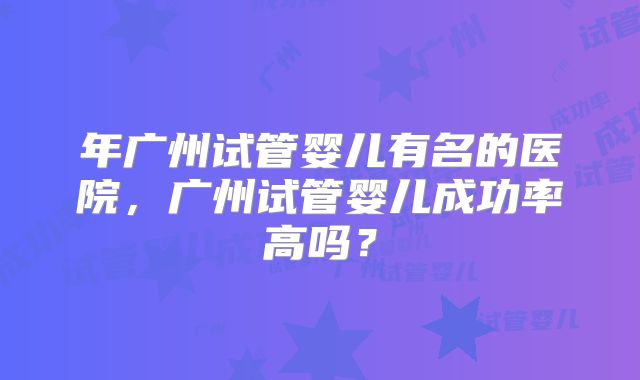 年广州试管婴儿有名的医院,广州试管婴儿成功率高吗?