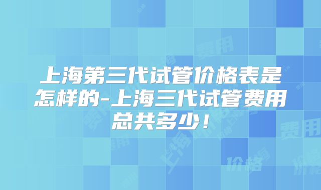 上海第三代试管价格表是怎样的-上海三代试管费用总共多少！