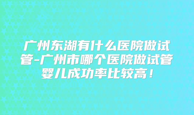广州东湖有什么医院做试管-广州市哪个医院做试管婴儿成功率比较高!