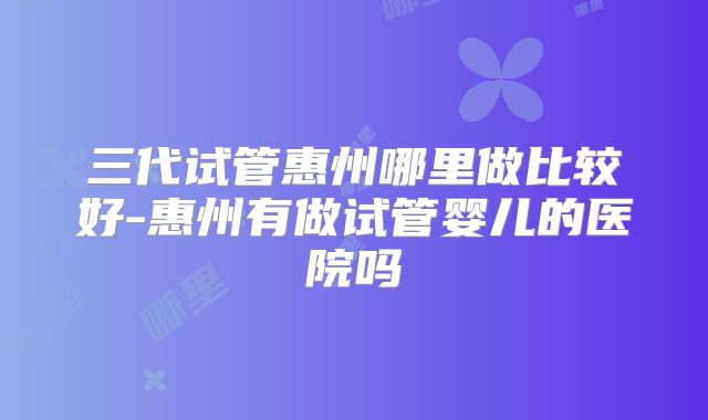 三代试管惠州哪里做比较好-惠州有做试管婴儿的医院吗