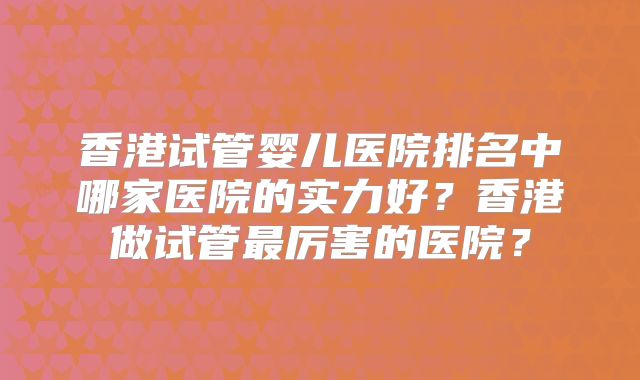 香港试管婴儿医院排名中哪家医院的实力好?香港做试管最厉害的医院?
