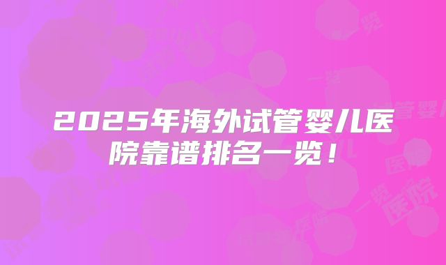2025年海外试管婴儿医院靠谱排名一览！