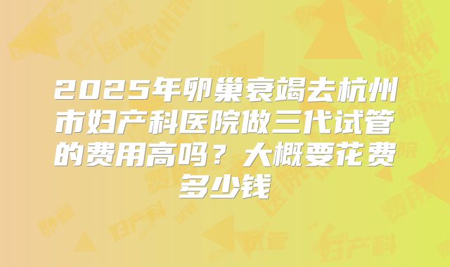 2025年卵巢衰竭去杭州市妇产科医院做三代试管的费用高吗?大概要花费多少钱