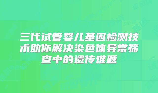 三代试管婴儿基因检测技术助你解决染色体异常筛查中的遗传难题