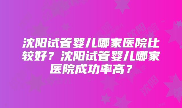 沈阳试管婴儿哪家医院比较好?沈阳试管婴儿哪家医院成功率高?