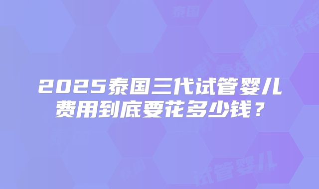 2025泰国三代试管婴儿费用到底要花多少钱?