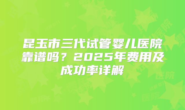 昆玉市三代试管婴儿医院靠谱吗？2025年费用及成功率详解