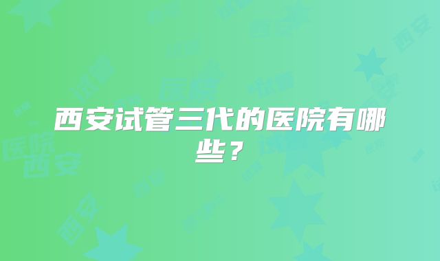 西安试管三代的医院有哪些？