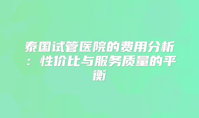 泰国试管医院的费用分析：性价比与服务质量的平衡