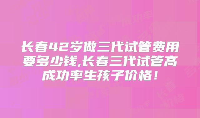 长春42岁做三代试管费用要多少钱,长春三代试管高成功率生孩子价格!