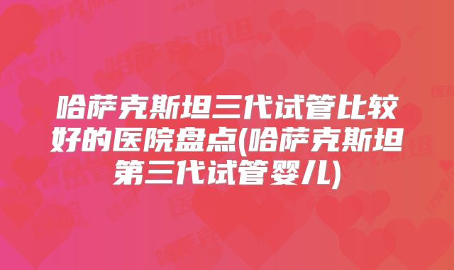 哈萨克斯坦三代试管比较好的医院盘点(哈萨克斯坦第三代试管婴儿)