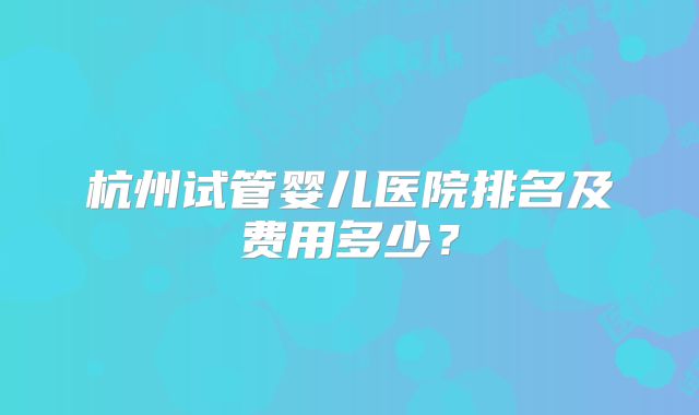 杭州试管婴儿医院排名及费用多少？