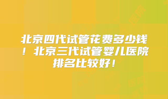 北京四代试管花费多少钱！北京三代试管婴儿医院排名比较好！
